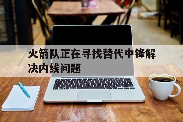 火箭队正在寻找替代中锋解决内线问题