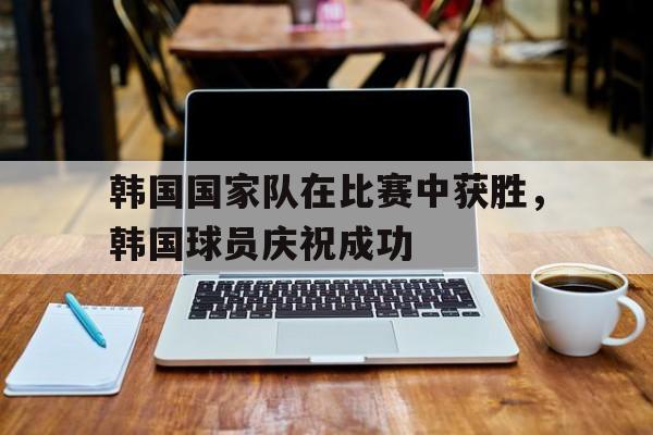 韩国国家队在比赛中获胜，韩国球员庆祝成功